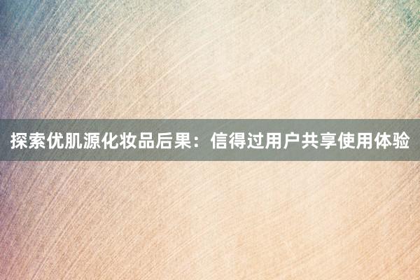 探索优肌源化妆品后果：信得过用户共享使用体验
