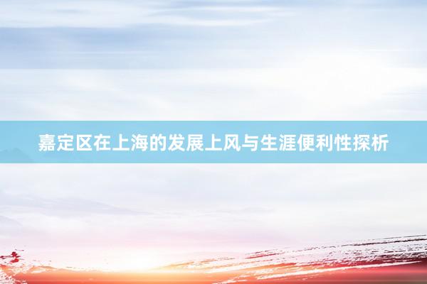 嘉定区在上海的发展上风与生涯便利性探析