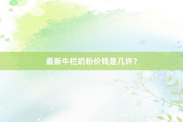 最新牛栏奶粉价钱是几许？